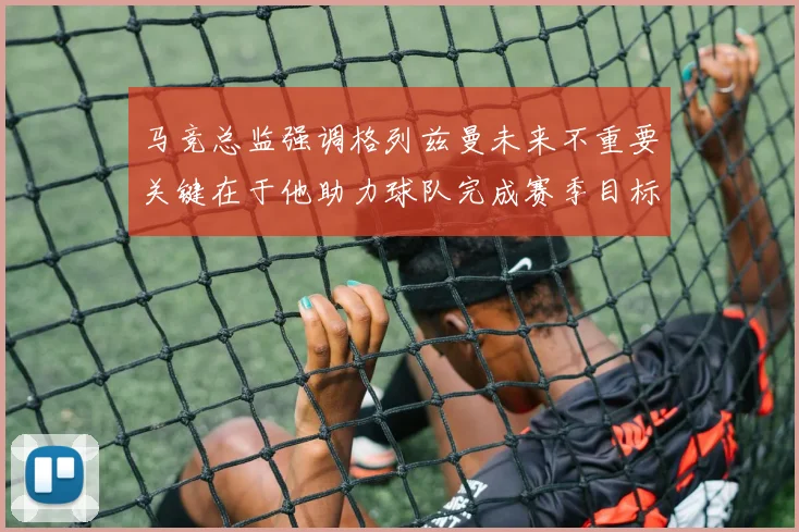 马竞总监强调格列兹曼未来不重要关键在于他助力球队完成赛季目标