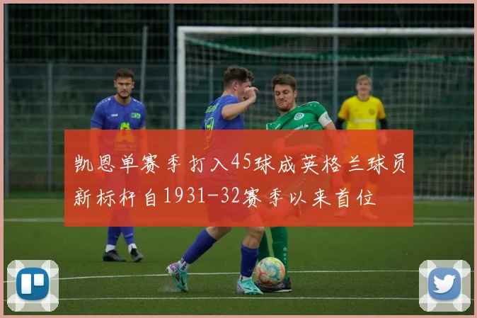 凯恩单赛季打入45球成英格兰球员新标杆自1931-32赛季以来首位
