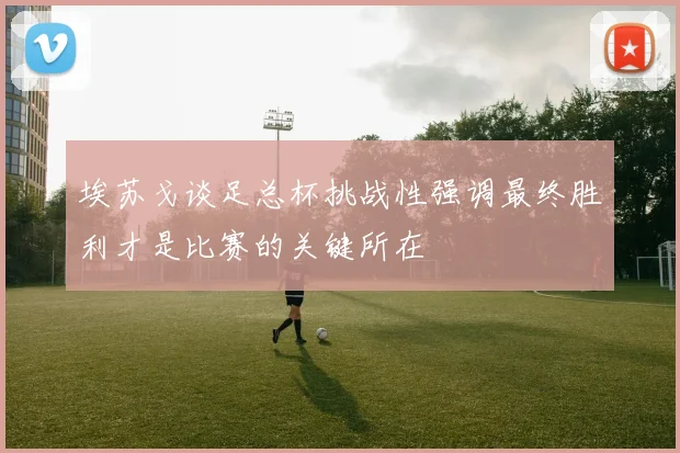 埃苏戈谈足总杯挑战性强调最终胜利才是比赛的关键所在
