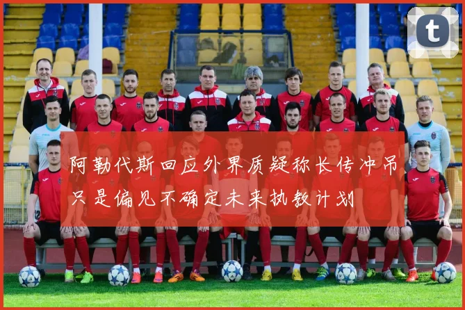 阿勒代斯回应外界质疑称长传冲吊只是偏见不确定未来执教计划