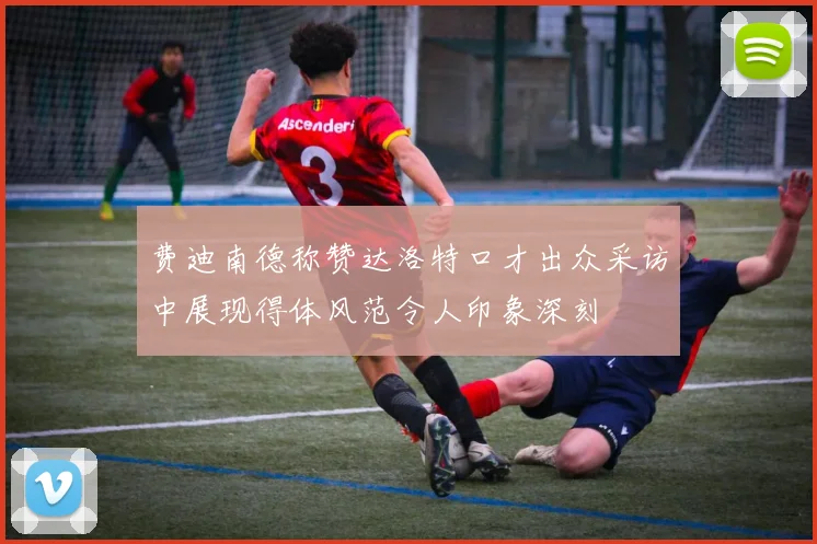 费迪南德称赞达洛特口才出众采访中展现得体风范令人印象深刻