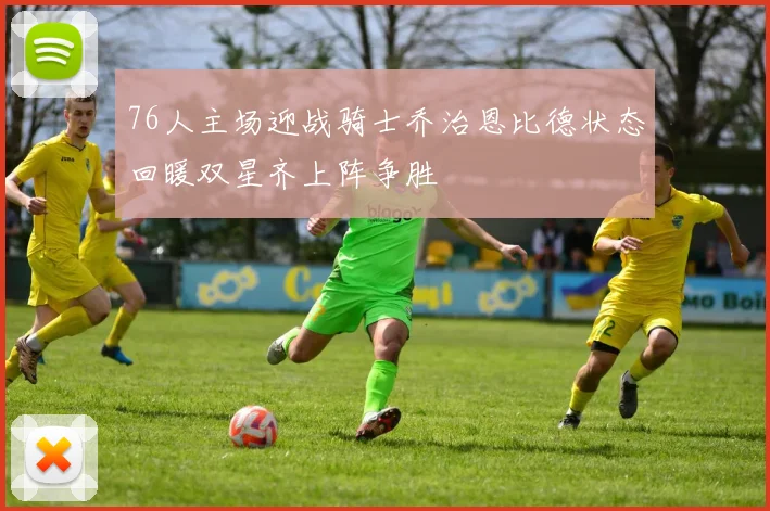 76人主场迎战骑士乔治恩比德状态回暖双星齐上阵争胜