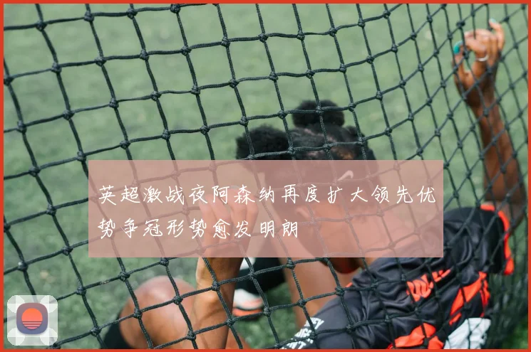 英超激战夜阿森纳再度扩大领先优势争冠形势愈发明朗