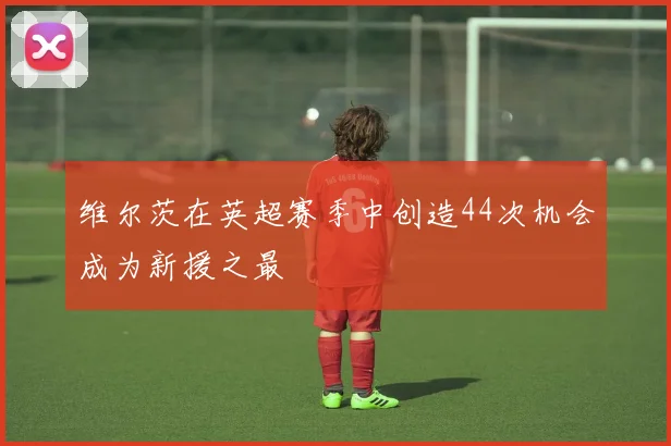 维尔茨在英超赛季中创造44次机会成为新援之最