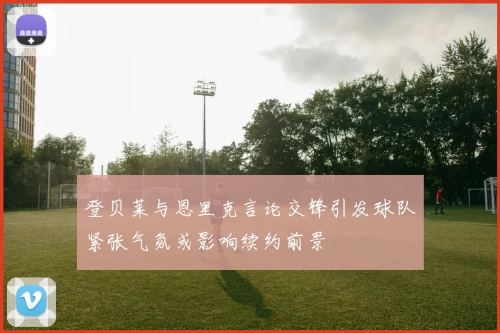 登贝莱与恩里克言论交锋引发球队紧张气氛或影响续约前景