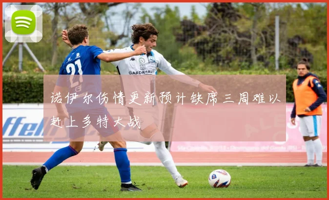 诺伊尔伤情更新预计缺席三周难以赶上多特大战