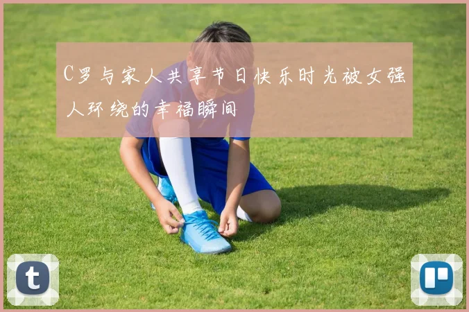 C罗与家人共享节日快乐时光被女强人环绕的幸福瞬间