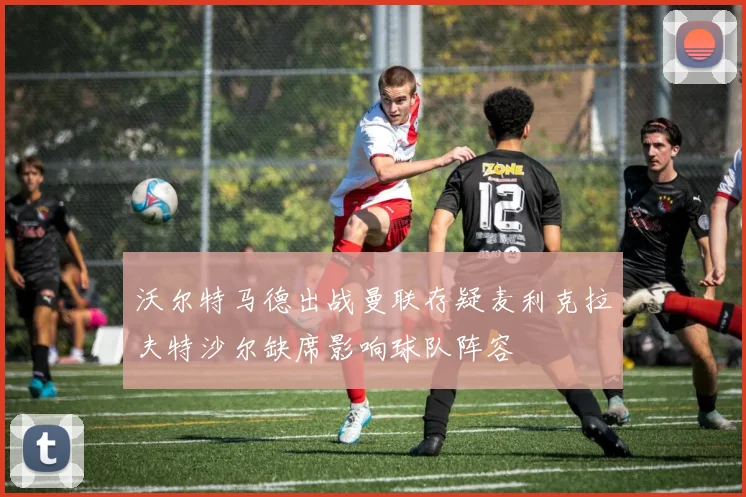 沃尔特马德出战曼联存疑麦利克拉夫特沙尔缺席影响球队阵容