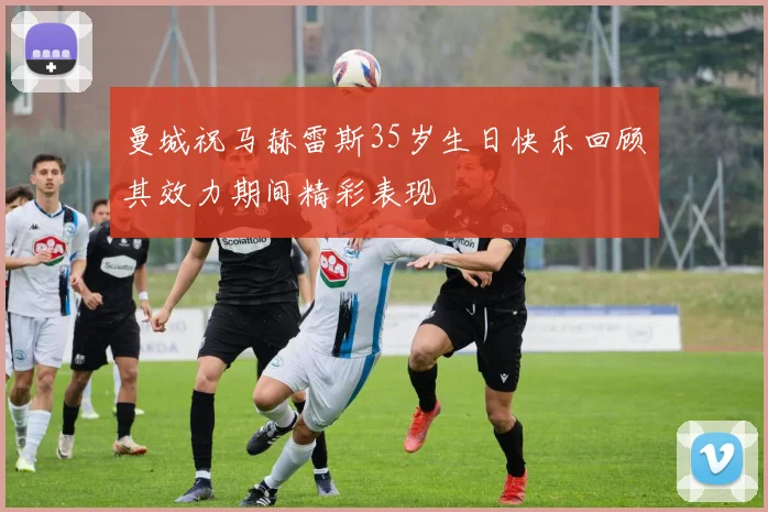 曼城祝马赫雷斯35岁生日快乐回顾其效力期间精彩表现