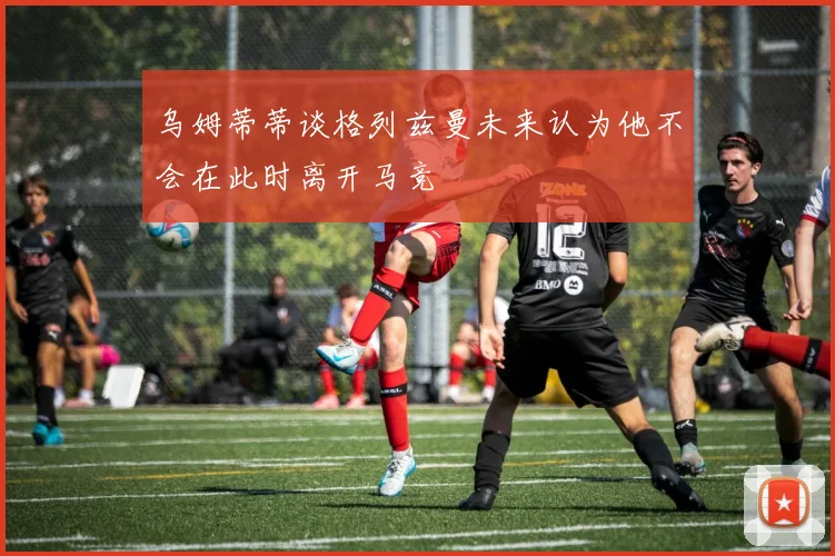 乌姆蒂蒂谈格列兹曼未来认为他不会在此时离开马竞
