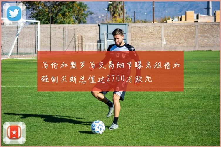 马伦加盟罗马交易细节曝光租借加强制买断总值达2700万欧元
