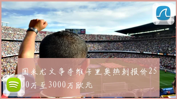 国米尤文争夺维卡里奥热刺报价2500万至3000万欧元