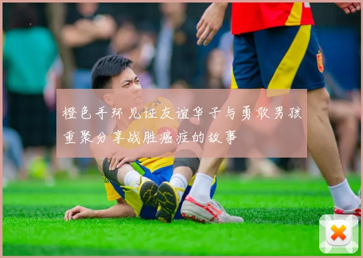 橙色手环见证友谊华子与勇敢男孩重聚分享战胜癌症的故事