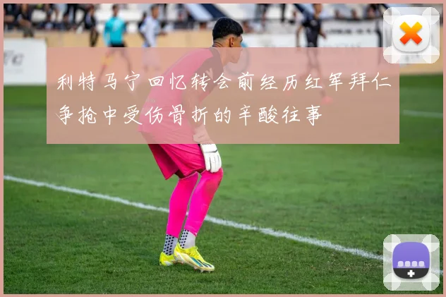 利特马宁回忆转会前经历红军拜仁争抢中受伤骨折的辛酸往事
