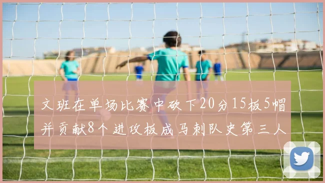 文班在单场比赛中砍下20分15板5帽并贡献8个进攻板成马刺队史第三人追平邓肯伟业
