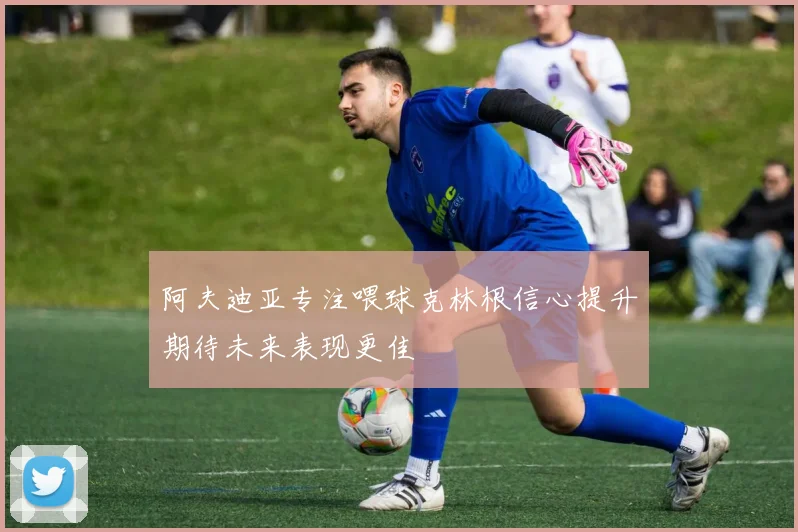 阿夫迪亚专注喂球克林根信心提升期待未来表现更佳