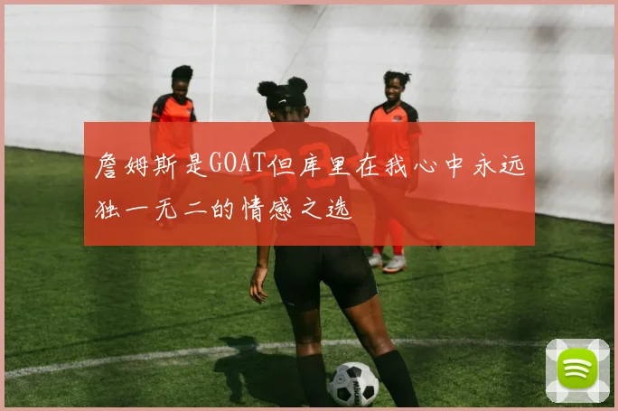 詹姆斯是GOAT但库里在我心中永远独一无二的情感之选