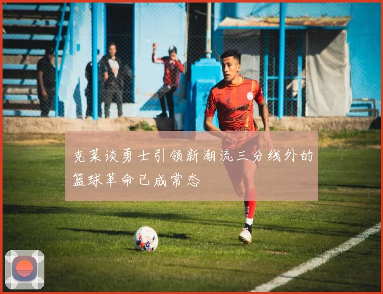 克莱谈勇士引领新潮流三分线外的篮球革命已成常态