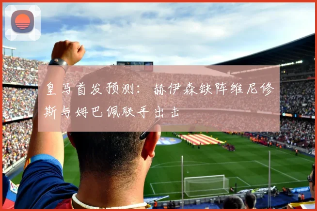 皇马首发预测：赫伊森缺阵维尼修斯与姆巴佩联手出击