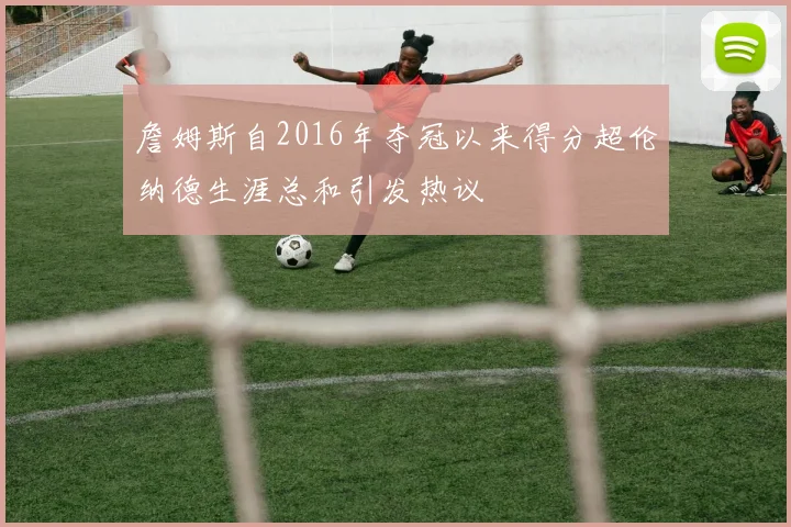 詹姆斯自2016年夺冠以来得分超伦纳德生涯总和引发热议